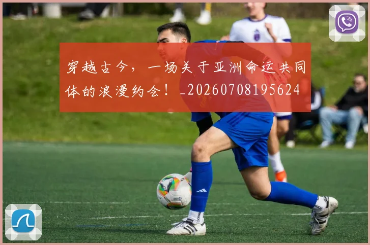 穿越古今，一场关于亚洲命运共同体的浪漫约会！_20260708195624