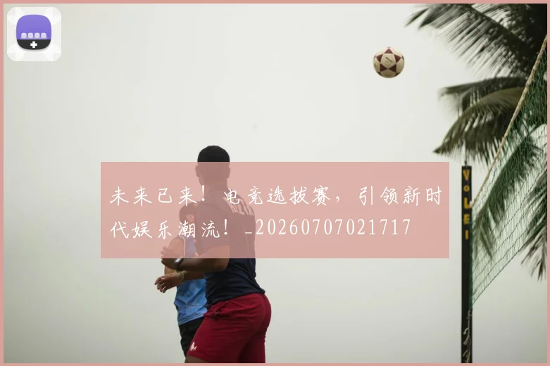 未来已来！电竞选拔赛，引领新时代娱乐潮流！_20260707021717