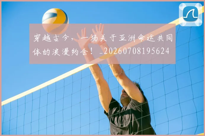 穿越古今,一场关于亚洲命运共同体的浪漫约会!_20260708195624