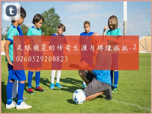 足球明星的传奇生涯与辉煌成就_20260529200823