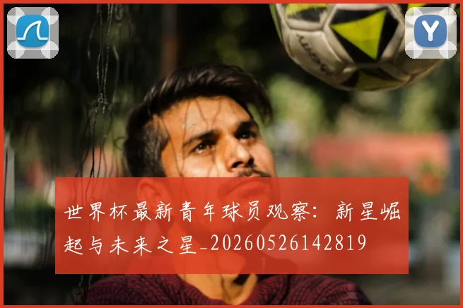 世界杯最新青年球员观察：新星崛起与未来之星_20260526142819