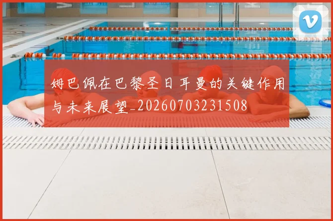 姆巴佩在巴黎圣日耳曼的关键作用与未来展望_20260703231508