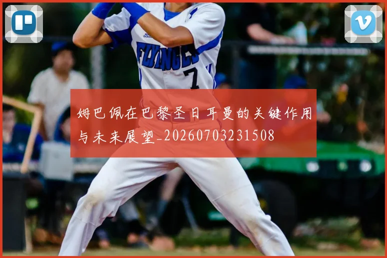 姆巴佩在巴黎圣日耳曼的关键作用与未来展望_20260703231508