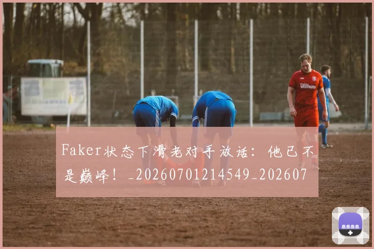 Faker状态下滑老对手放话：他已不是巅峰！_20260701214549_20260713234524