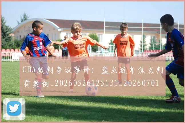 CBA裁判争议事件:盘点近年焦点判罚案例_20260526125131_20260701212006